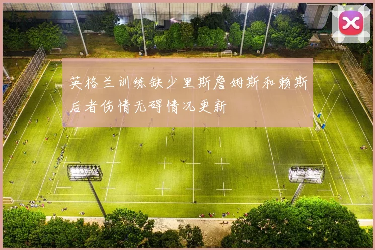 英格兰训练缺少里斯詹姆斯和赖斯后者伤情无碍情况更新