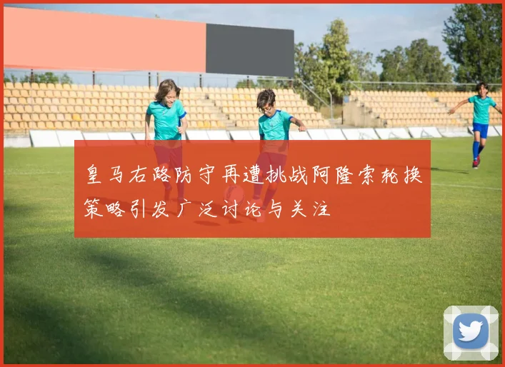 皇马右路防守再遭挑战阿隆索轮换策略引发广泛讨论与关注